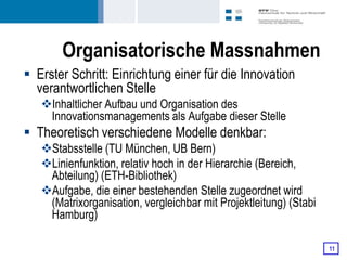 Organisatorische Massnahmen
 Erster Schritt: Einrichtung einer für die Innovation
  verantwortlichen Stelle
   Inhaltlicher Aufbau und Organisation des
    Innovationsmanagements als Aufgabe dieser Stelle
 Theoretisch verschiedene Modelle denkbar:
   Stabsstelle (TU München, UB Bern)
   Linienfunktion, relativ hoch in der Hierarchie (Bereich,
    Abteilung) (ETH-Bibliothek)
   Aufgabe, die einer bestehenden Stelle zugeordnet wird
    (Matrixorganisation, vergleichbar mit Projektleitung) (Stabi
    Hamburg)

                                                                   11
 