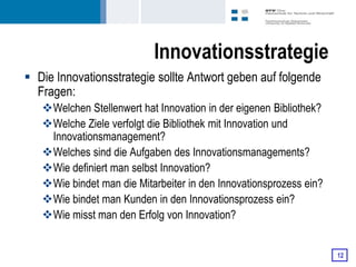 Innovationsstrategie
 Die Innovationsstrategie sollte Antwort geben auf folgende
  Fragen:
   Welchen Stellenwert hat Innovation in der eigenen Bibliothek?
   Welche Ziele verfolgt die Bibliothek mit Innovation und
    Innovationsmanagement?
   Welches sind die Aufgaben des Innovationsmanagements?
   Wie definiert man selbst Innovation?
   Wie bindet man die Mitarbeiter in den Innovationsprozess ein?
   Wie bindet man Kunden in den Innovationsprozess ein?
   Wie misst man den Erfolg von Innovation?


                                                                    12
 
