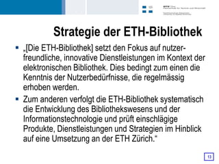 Strategie der ETH-Bibliothek
 „[Die ETH-Bibliothek] setzt den Fokus auf nutzer-
  freundliche, innovative Dienstleistungen im Kontext der
  elektronischen Bibliothek. Dies bedingt zum einen die
  Kenntnis der Nutzerbedürfnisse, die regelmässig
  erhoben werden.
 Zum anderen verfolgt die ETH-Bibliothek systematisch
  die Entwicklung des Bibliothekswesens und der
  Informationstechnologie und prüft einschlägige
  Produkte, Dienstleistungen und Strategien im Hinblick
  auf eine Umsetzung an der ETH Zürich.“
                                                            13
 