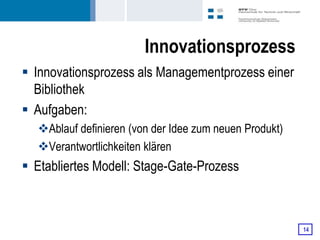 Innovationsprozess
 Innovationsprozess als Managementprozess einer
  Bibliothek
 Aufgaben:
  Ablauf definieren (von der Idee zum neuen Produkt)
  Verantwortlichkeiten klären
 Etabliertes Modell: Stage-Gate-Prozess



                                                        14
 