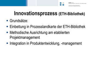 Innovationsprozess (ETH-Bibliothek)
 Grundsätze:
 Einbettung in Prozesslandkarte der ETH-Bibliothek
 Methodische Ausrichtung am etablierten
  Projektmanagement
 Integration in Produktentwicklung, -management
 