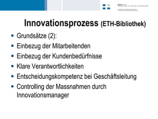 Innovationsprozess (ETH-Bibliothek)
   Grundsätze (2):
   Einbezug der Mitarbeitenden
   Einbezug der Kundenbedürfnisse
   Klare Verantwortlichkeiten
   Entscheidungskompetenz bei Geschäftsleitung
   Controlling der Massnahmen durch
    Innovationsmanager
 
