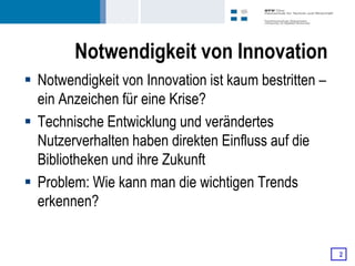 Notwendigkeit von Innovation
 Notwendigkeit von Innovation ist kaum bestritten –
  ein Anzeichen für eine Krise?
 Technische Entwicklung und verändertes
  Nutzerverhalten haben direkten Einfluss auf die
  Bibliotheken und ihre Zukunft
 Problem: Wie kann man die wichtigen Trends
  erkennen?


                                                       2
 