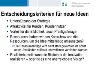 Entscheidungskriterien für neue Ideen
     Unterstützung der Strategie
     Attraktivität für Kunden, Kundennutzen
     Vorteil für die Bibliothek, auch Prestige/Image
     Ressourcen: haben wir das Know-how und die
      Ressourcen, um die Idee mittelfristig umzusetzen?
      Die Ressourcenfrage wird nicht stark gewichtet, da sonst
       unter Umständen radikale Innovationen verhindert werden.
   Realisierbarkeit: kann die Bibliothek die Innovation
    realisieren – oder ist es eine unerreichbare Vision?
 