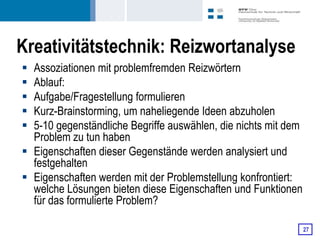 Kreativitätstechnik: Reizwortanalyse
 Assoziationen mit problemfremden Reizwörtern
 Ablauf:
 Aufgabe/Fragestellung formulieren
 Kurz-Brainstorming, um naheliegende Ideen abzuholen
 5-10 gegenständliche Begriffe auswählen, die nichts mit dem
  Problem zu tun haben
 Eigenschaften dieser Gegenstände werden analysiert und
  festgehalten
 Eigenschaften werden mit der Problemstellung konfrontiert:
  welche Lösungen bieten diese Eigenschaften und Funktionen
  für das formulierte Problem?

                                                                27
 