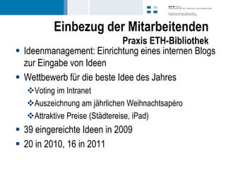 Einbezug der Mitarbeitenden
                             Praxis ETH-Bibliothek
 Ideenmanagement: Einrichtung eines internen Blogs
  zur Eingabe von Ideen
 Wettbewerb für die beste Idee des Jahres
  Voting im Intranet
  Auszeichnung am jährlichen Weihnachtsapéro
  Attraktive Preise (Städtereise, iPad)
 39 eingereichte Ideen in 2009
 20 in 2010, 16 in 2011
 