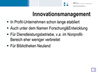 Innovationsmanagement
 In Profit-Unternehmen schon lange etabliert
 Auch unter dem Namen Forschung&Entwicklung
 Für Dienstleistungsbetriebe, v.a. im Nonprofit-
  Bereich eher weniger verbreitet
 Für Bibliotheken Neuland




                                                    3
 