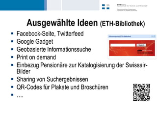 Ausgewählte Ideen (ETH-Bibliothek)
 Facebook-Seite, Twitterfeed
 Google Gadget
 Geobasierte Informationssuche
 Print on demand
 Einbezug Pensionäre zur Katalogisierung der Swissair-
  Bilder
 Sharing von Suchergebnissen
 QR-Codes für Plakate und Broschüren
 ….
 