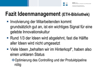 Fazit Ideenmanagement (ETH-Bibliothek)
 Involvierung der Mitarbeitenden kommt
  grundsätzlich gut an, ist ein wichtiges Signal für eine
  gelebte Innovationskultur
 Rund 1/3 der Ideen wird abgelehnt, fast die Hälfte
  aller Ideen wird nicht umgesetzt
 Viele Ideen „behalten wir im Hinterkopf“, haben also
  einen unklaren Status
   Optimierung des Controlling und der Produktpipeline
    nötig
 