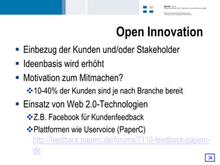 Open Innovation
 Einbezug der Kunden und/oder Stakeholder
 Ideenbasis wird erhöht
 Motivation zum Mitmachen?
  10-40% der Kunden sind je nach Branche bereit
 Einsatz von Web 2.0-Technologien
  Z.B. Facebook für Kundenfeedback
  Plattformen wie Uservoice (PaperC)
   http://feedback.paperc.de/forums/7110-feedback-paperc-
   de
                                                        36
 