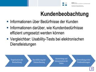 Kundenbeobachtung
 Informationen über Bedürfnisse der Kunden
 Informationen darüber, wie Kundenbedürfnisse
  effizient umgesetzt werden können
 Vergleichbar: Usability-Tests bei elektronischen
  Dienstleistungen




                                                     39
 