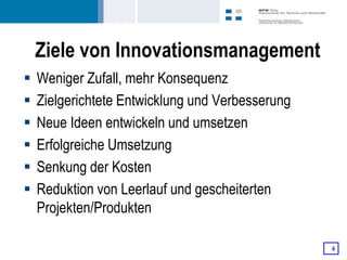 Ziele von Innovationsmanagement
   Weniger Zufall, mehr Konsequenz
   Zielgerichtete Entwicklung und Verbesserung
   Neue Ideen entwickeln und umsetzen
   Erfolgreiche Umsetzung
   Senkung der Kosten
   Reduktion von Leerlauf und gescheiterten
    Projekten/Produkten

                                                  4
 