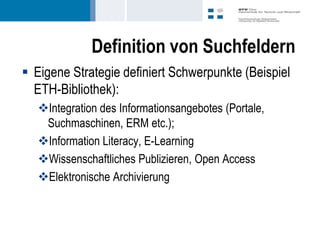 Definition von Suchfeldern
 Eigene Strategie definiert Schwerpunkte (Beispiel
  ETH-Bibliothek):
   Integration des Informationsangebotes (Portale,
    Suchmaschinen, ERM etc.);
   Information Literacy, E-Learning
   Wissenschaftliches Publizieren, Open Access
   Elektronische Archivierung
 