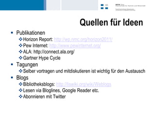 Quellen für Ideen
 Publikationen
   Horizon Report: http://wp.nmc.org/horizon2011/
   Pew Internet: http://www.pewinternet.org/
   ALA: http://connect.ala.org/
   Gartner Hype Cycle
 Tagungen
   Selber vortragen und mitdiskutieren ist wichtig für den Austausch
 Blogs
   Bibliotheksblogs: http://liswiki.org/wiki/Weblogs
   Lesen via Bloglines, Google Reader etc.
   Abonnieren mit Twitter
 