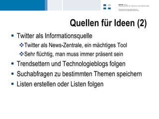 Quellen für Ideen (2)
 Twitter als Informationsquelle
   Twitter als News-Zentrale, ein mächtiges Tool
   Sehr flüchtig, man muss immer präsent sein
 Trendsettern und Technologieblogs folgen
 Suchabfragen zu bestimmten Themen speichern
 Listen erstellen oder Listen folgen
 