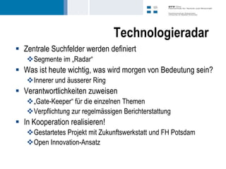 Technologieradar
 Zentrale Suchfelder werden definiert
   Segmente im „Radar“
 Was ist heute wichtig, was wird morgen von Bedeutung sein?
   Innerer und äusserer Ring
 Verantwortlichkeiten zuweisen
   „Gate-Keeper“ für die einzelnen Themen
   Verpflichtung zur regelmässigen Berichterstattung
 In Kooperation realisieren!
   Gestartetes Projekt mit Zukunftswerkstatt und FH Potsdam
   Open Innovation-Ansatz
 