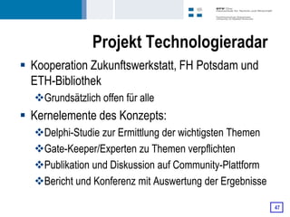 Projekt Technologieradar
 Kooperation Zukunftswerkstatt, FH Potsdam und
  ETH-Bibliothek
  Grundsätzlich offen für alle
 Kernelemente des Konzepts:
  Delphi-Studie zur Ermittlung der wichtigsten Themen
  Gate-Keeper/Experten zu Themen verpflichten
  Publikation und Diskussion auf Community-Plattform
  Bericht und Konferenz mit Auswertung der Ergebnisse

                                                         47
 