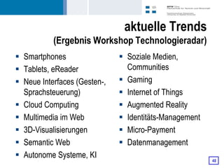 aktuelle Trends
           (Ergebnis Workshop Technologieradar)
 Smartphones                  Soziale Medien,
 Tablets, eReader              Communities
 Neue Interfaces (Gesten-,    Gaming
  Sprachsteuerung)             Internet of Things
 Cloud Computing              Augmented Reality
 Multimedia im Web            Identitäts-Management
 3D-Visualisierungen          Micro-Payment
 Semantic Web                 Datenmanagement
 Autonome Systeme, KI
                                                        48
 