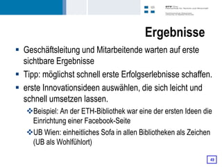 Ergebnisse
 Geschäftsleitung und Mitarbeitende warten auf erste
  sichtbare Ergebnisse
 Tipp: möglichst schnell erste Erfolgserlebnisse schaffen.
 erste Innovationsideen auswählen, die sich leicht und
  schnell umsetzen lassen.
   Beispiel: An der ETH-Bibliothek war eine der ersten Ideen die
    Einrichtung einer Facebook-Seite
   UB Wien: einheitliches Sofa in allen Bibliotheken als Zeichen
    (UB als Wohlfühlort)

                                                                49
 