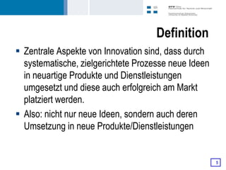 Definition
 Zentrale Aspekte von Innovation sind, dass durch
  systematische, zielgerichtete Prozesse neue Ideen
  in neuartige Produkte und Dienstleistungen
  umgesetzt und diese auch erfolgreich am Markt
  platziert werden.
 Also: nicht nur neue Ideen, sondern auch deren
  Umsetzung in neue Produkte/Dienstleistungen


                                                      5
 
