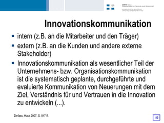 Innovationskommunikation
 intern (z.B. an die Mitarbeiter und den Träger)
 extern (z.B. an die Kunden und andere externe
  Stakeholder)
 Innovationskommunikation als wesentlicher Teil der
  Unternehmens- bzw. Organisationskommunikation
  ist die systematisch geplante, durchgeführte und
  evaluierte Kommunikation von Neuerungen mit dem
  Ziel, Verständnis für und Vertrauen in die Innovation
  zu entwickeln (...).
 Zerfass, Huck 2007, S. 847 ff.
                                                      50
 