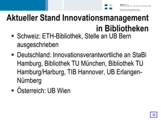Aktueller Stand Innovationsmanagement
                         in Bibliotheken
  Schweiz: ETH-Bibliothek, Stelle an UB Bern
   ausgeschrieben
  Deutschland: Innovationsverantwortliche an StaBi
   Hamburg, Bibliothek TU München, Bibliothek TU
   Hamburg/Harburg, TIB Hannover, UB Erlangen-
   Nürnberg
  Österreich: UB Wien


                                                      52
 