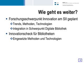 Wie geht es weiter?
 Forschungsschwerpunkt Innovation am SII geplant
   Trends, Methoden, Technologien
   Integration in Schwerpunkt Digitale Bibliothek
 Innovationscheck für Bibliotheken
   Eingesetzte Methoden und Technologien




                                                     53
 