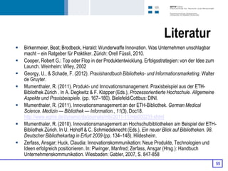 Literatur
   Birkenmeier, Beat; Brodbeck, Harald: Wunderwaffe Innovation. Was Unternehmen unschlagbar
    macht – ein Ratgeber für Praktiker. Zürich: Orell Füssli, 2010.
   Cooper, Robert G.: Top oder Flop in der Produktentwicklung. Erfolgsstrategien: von der Idee zum
    Launch. Weinheim: Wiley, 2002
   Georgy, U., & Schade, F. (2012). Praxishandbuch Bibliotheks- und Informationsmarketing. Walter
    de Gruyter.
   Mumenthaler, R. (2011). Produkt- und Innovationsmanagement. Praxisbeispiel aus der ETH-
    Bibliothek Zürich . In A. Degkwitz & F. Klapper (Eds.), Prozessorientierte Hochschule. Allgemeine
    Aspekte und Praxisbeispiele. (pp. 167–180). Bielefeld/Cottbus: DINI.
   Mumenthaler, R. (2011). Innovationsmanagement an der ETH-Bibliothek. German Medical
    Science. Medizin — Bibliothek — Information., 11(3), Doc18.
    http://www.egms.de/dynamic/de/journals/mbi/2011-11/mbi000233.shtml
   Mumenthaler, R. (2010). Innovationsmanagement an Hochschulbibliotheken am Beispiel der ETH-
    Bibliothek Zürich. In U. Hohoff & C. Schmiedeknecht (Eds.), Ein neuer Blick auf Bibliotheken. 98.
    Deutscher Bibliothekartag in Erfurt 2009 (pp. 134–148). Hildesheim.
   Zerfass, Ansgar; Huck, Claudia: Innovationskommunikation: Neue Produkte, Technologien und
    Ideen erfolgreich positionieren. In: Piwinger, Manfred; Zerfass, Ansgar (Hrsg.): Handbuch
    Unternehmenskommunikation. Wiesbaden: Gabler, 2007, S. 847-858
                                                                                                    55
 