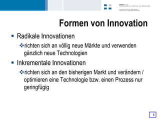 Formen von Innovation
 Radikale Innovationen
  richten sich an völlig neue Märkte und verwenden
   gänzlich neue Technologien
 Inkrementale Innovationen
  richten sich an den bisherigen Markt und verändern /
   optimieren eine Technologie bzw. einen Prozess nur
   geringfügig



                                                          6
 