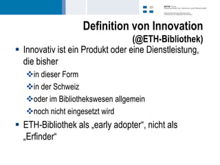 Definition von Innovation
                                  (@ETH-Bibliothek)
 Innovativ ist ein Produkt oder eine Dienstleistung,
  die bisher
   in dieser Form
   in der Schweiz
   oder im Bibliothekswesen allgemein
   noch nicht eingesetzt wird
 ETH-Bibliothek als „early adopter“, nicht als
  „Erfinder“
 