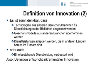 Definition von Innovation (2)
 Es ist somit denkbar, dass
   Technologien aus anderen Bereichen/Branchen für
    Dienstleistungen der Bibliothek eingesetzt werden
   Geschäftsmodelle aus anderen Branchen übernommen
    werden
   Dienstleistungen adaptiert werden, die in anderen Ländern
    bereits im Einsatz sind
 oder auch
   Eine bestehende Dienstleistung verbessert wird
Also: Definition entspricht inkrementaler Innovation
 