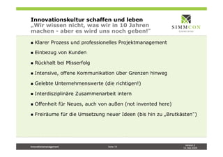 Version 2
14. Mai 2009
Innovationsmanagement Seite 19
Innovationskultur schaffen und leben
„Wir wissen nicht, was wir in 10 Jahren
machen - aber es wird uns noch geben!
n  Klarer Prozess und professionelles Projektmanagement
n  Einbezug von Kunden
n  Rückhalt bei Misserfolg
n  Intensive, offene Kommunikation über Grenzen hinweg
n  Gelebte Unternehmenswerte (die richtigen!)
n  Interdisziplinäre Zusammenarbeit intern
n  Offenheit für Neues, auch von außen (not invented here)
n  Freiräume für die Umsetzung neuer Ideen (bis hin zu „Brutkästen )
 