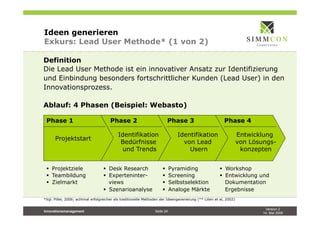 Version 2
14. Mai 2009
Innovationsmanagement Seite 24
Ideen generieren
Exkurs: Lead User Methode* (1 von 2)
Definition
Die Lead User Methode ist ein innovativer Ansatz zur Identifizierung
und Einbindung besonders fortschrittlicher Kunden (Lead User) in den
Innovationsprozess.
Ablauf: 4 Phasen (Beispiel: Webasto)
*Vgl. Piller, 2006; achtmal erfolgreicher als traditionelle Methoden der Ideengenerierung (** Lilien et al, 2002)
Phase 1 Phase 4Phase 3Phase 2
Projektstart
Entwicklung
von Lösungs-
konzepten
Identifikation
von Lead
Usern
Identifikation
Bedürfnisse
und Trends
§  Projektziele
§  Teambildung
§  Zielmarkt
§  Workshop
§  Entwicklung und
Dokumentation
Ergebnisse
§  Pyramiding
§  Screening
§  Selbstselektion
§  Analoge Märkte
§  Desk Research
§  Experteninter-
views
§  Szenarioanalyse
 