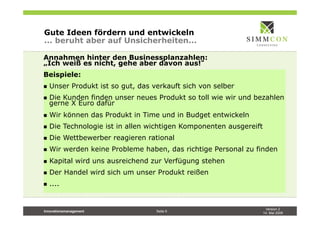 Version 2
14. Mai 2009
Innovationsmanagement Seite 9
Gute Ideen fördern und entwickeln
... beruht aber auf Unsicherheiten...
Annahmen hinter den Businessplanzahlen:
„Ich weiß es nicht, gehe aber davon aus!
Beispiele:
n  Unser Produkt ist so gut, das verkauft sich von selber
n  Die Kunden finden unser neues Produkt so toll wie wir und bezahlen
gerne X Euro dafür
n  Wir können das Produkt in Time und in Budget entwickeln
n  Die Technologie ist in allen wichtigen Komponenten ausgereift
n  Die Wettbewerber reagieren rational
n  Wir werden keine Probleme haben, das richtige Personal zu finden
n  Kapital wird uns ausreichend zur Verfügung stehen
n  Der Handel wird sich um unser Produkt reißen
n  ....
 
