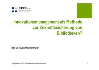 Innovationsmanagement als Methode
            zur Zukunftssicherung von
                        Bibliotheken?

Prof. Dr. Rudolf Mumenthaler




Mitglied der FHO Fachhochschule Ostschweiz   1
 