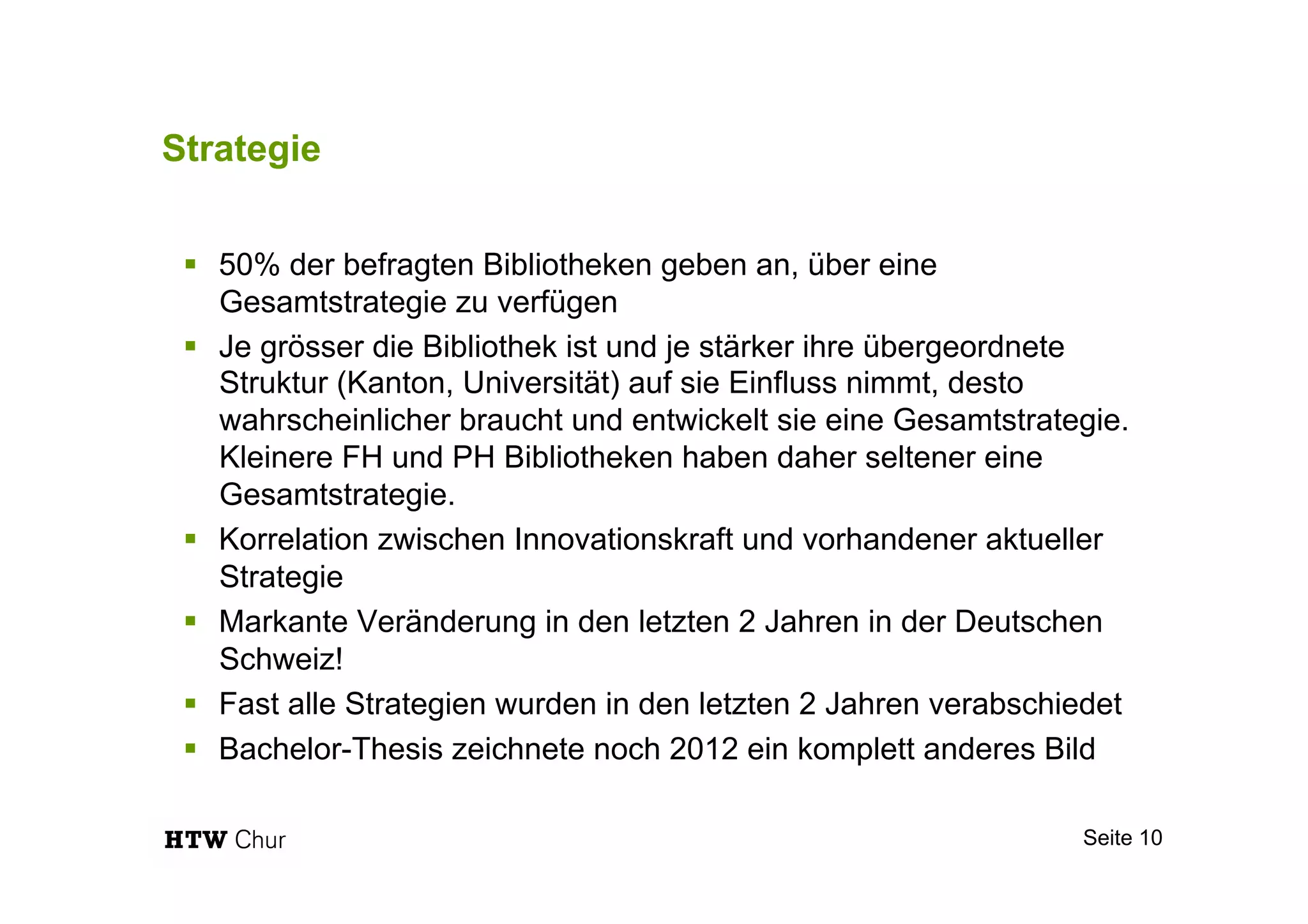 Strategie
§  50% der befragten Bibliotheken geben an, über eine
Gesamtstrategie zu verfügen
§  Je grösser die Bibliothek ist und je stärker ihre übergeordnete
Struktur (Kanton, Universität) auf sie Einfluss nimmt, desto
wahrscheinlicher braucht und entwickelt sie eine Gesamtstrategie.
Kleinere FH und PH Bibliotheken haben daher seltener eine
Gesamtstrategie.
§  Korrelation zwischen Innovationskraft und vorhandener aktueller
Strategie
§  Markante Veränderung in den letzten 2 Jahren in der Deutschen
Schweiz!
§  Fast alle Strategien wurden in den letzten 2 Jahren verabschiedet
§  Bachelor-Thesis zeichnete noch 2012 ein komplett anderes Bild
Seite 10
 