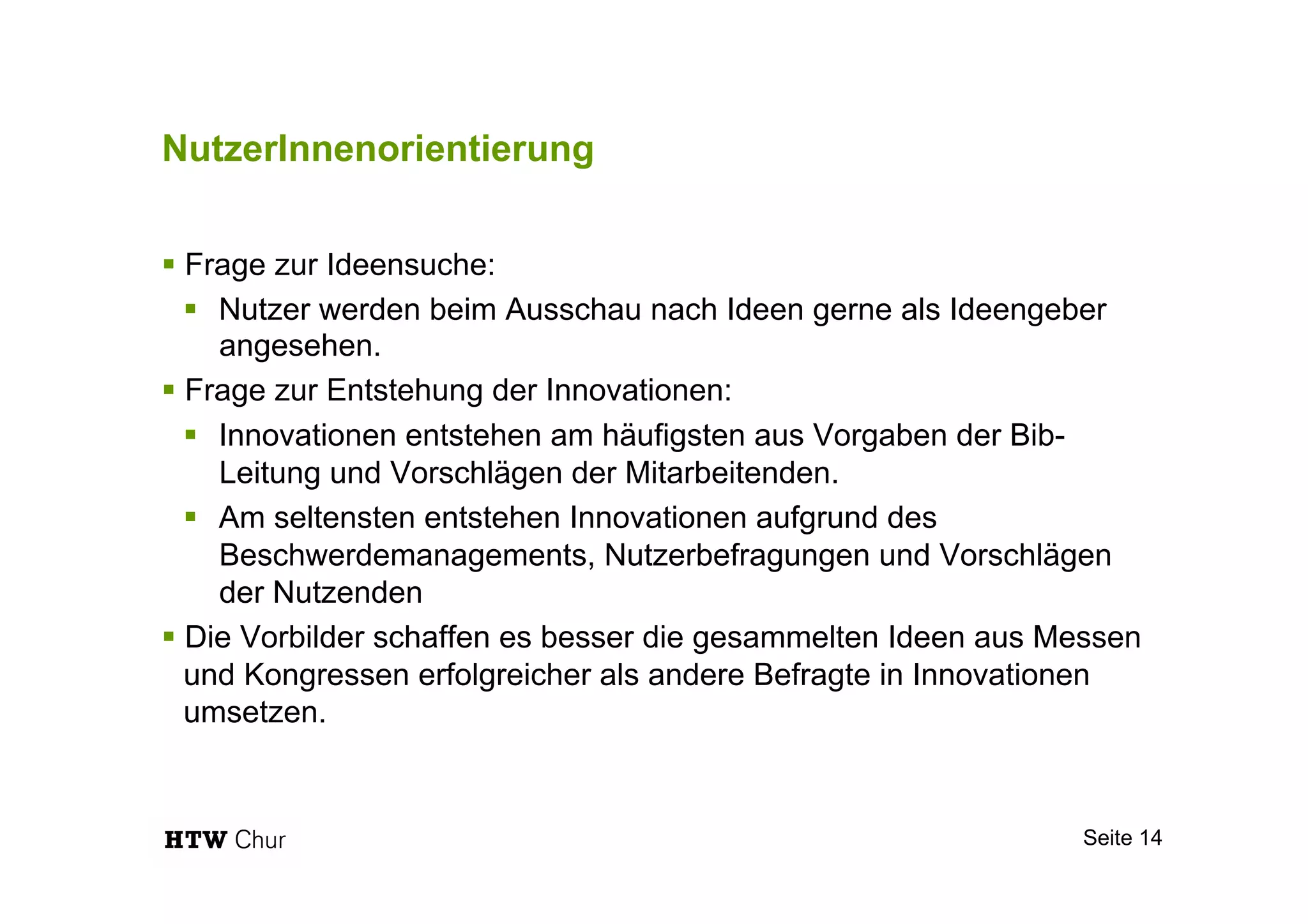 NutzerInnenorientierung
§ Frage zur Ideensuche:
§  Nutzer werden beim Ausschau nach Ideen gerne als Ideengeber
angesehen.
§ Frage zur Entstehung der Innovationen:
§  Innovationen entstehen am häufigsten aus Vorgaben der Bib-
Leitung und Vorschlägen der Mitarbeitenden.
§  Am seltensten entstehen Innovationen aufgrund des
Beschwerdemanagements, Nutzerbefragungen und Vorschlägen
der Nutzenden
§ Die Vorbilder schaffen es besser die gesammelten Ideen aus Messen
und Kongressen erfolgreicher als andere Befragte in Innovationen
umsetzen.
Seite 14
 