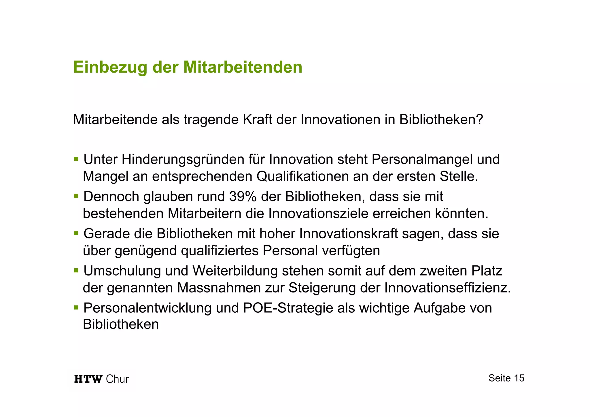 Einbezug der Mitarbeitenden
Mitarbeitende als tragende Kraft der Innovationen in Bibliotheken?
§ Unter Hinderungsgründen für Innovation steht Personalmangel und
Mangel an entsprechenden Qualifikationen an der ersten Stelle.
§ Dennoch glauben rund 39% der Bibliotheken, dass sie mit
bestehenden Mitarbeitern die Innovationsziele erreichen könnten.
§ Gerade die Bibliotheken mit hoher Innovationskraft sagen, dass sie
über genügend qualifiziertes Personal verfügten
§ Umschulung und Weiterbildung stehen somit auf dem zweiten Platz
der genannten Massnahmen zur Steigerung der Innovationseffizienz.
§ Personalentwicklung und POE-Strategie als wichtige Aufgabe von
Bibliotheken
Seite 15
 