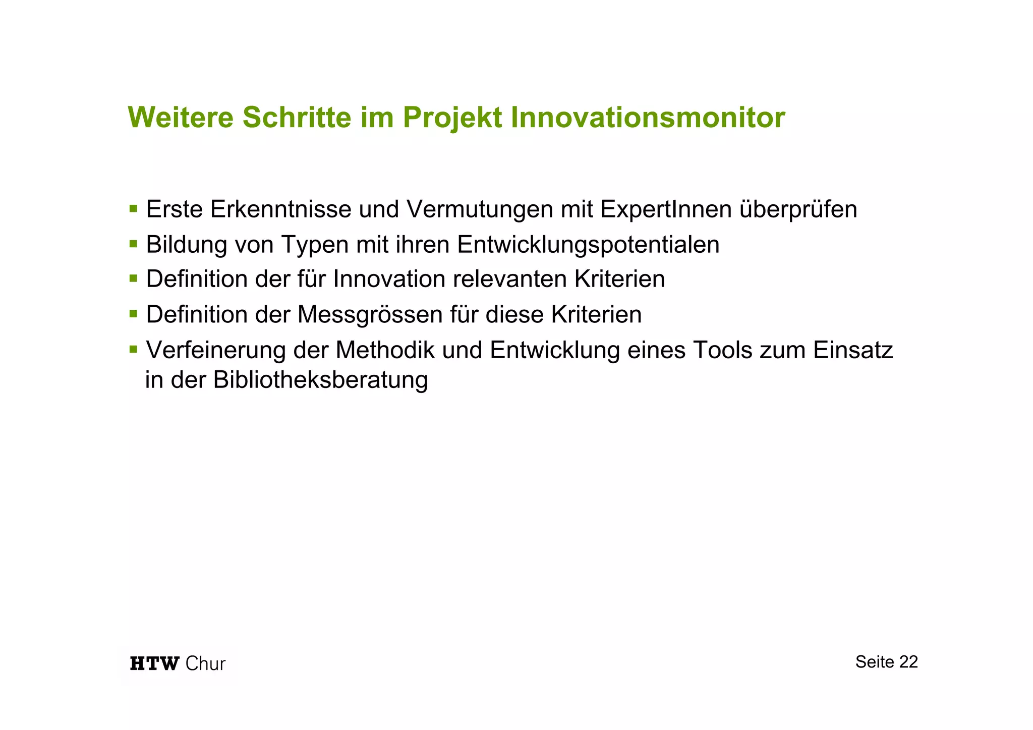 Weitere Schritte im Projekt Innovationsmonitor
§ Erste Erkenntnisse und Vermutungen mit ExpertInnen überprüfen
§ Bildung von Typen mit ihren Entwicklungspotentialen
§ Definition der für Innovation relevanten Kriterien
§ Definition der Messgrössen für diese Kriterien
§ Verfeinerung der Methodik und Entwicklung eines Tools zum Einsatz
in der Bibliotheksberatung
Seite 22
 