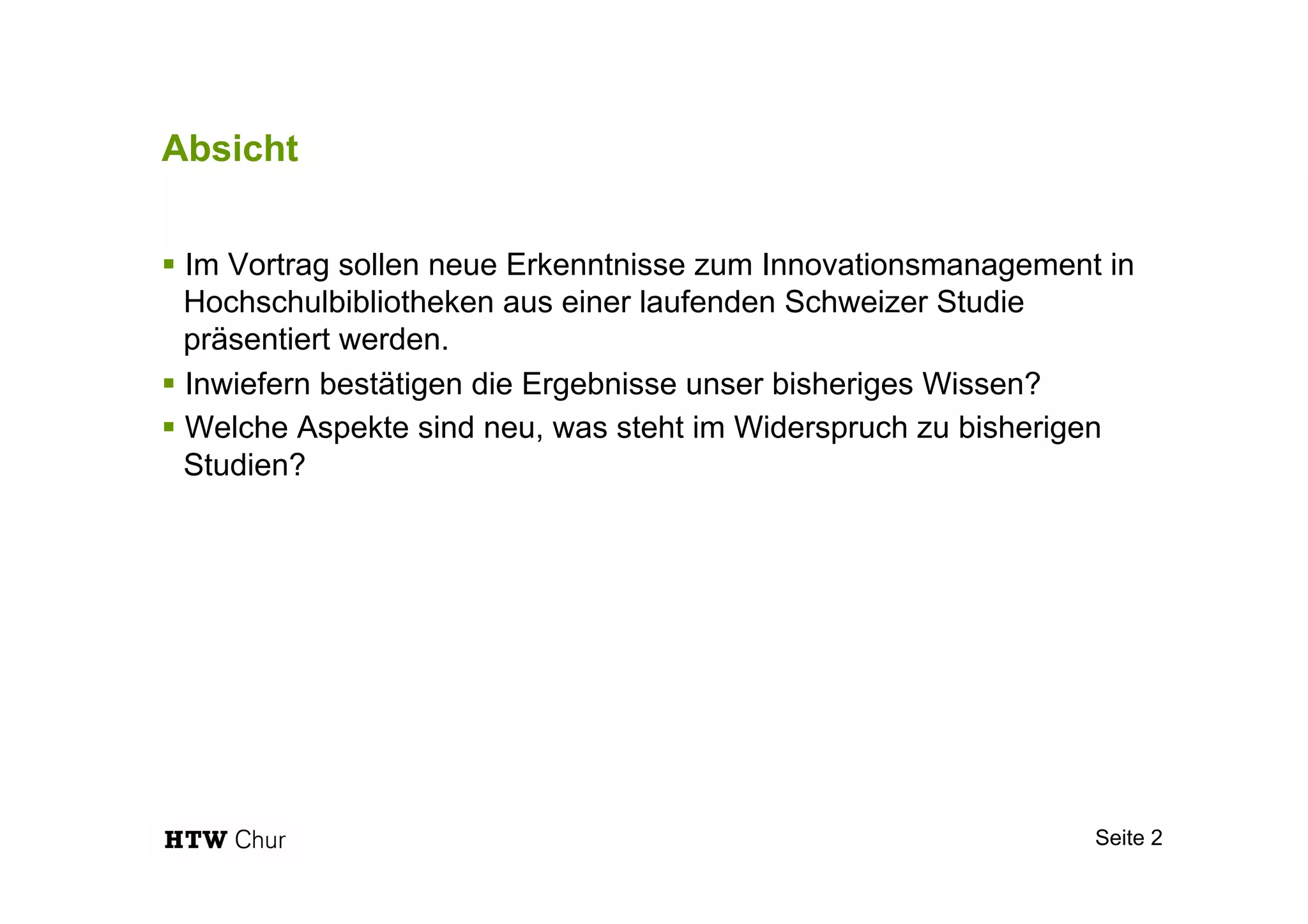 Absicht
§ Im Vortrag sollen neue Erkenntnisse zum Innovationsmanagement in
Hochschulbibliotheken aus einer laufenden Schweizer Studie
präsentiert werden.
§ Inwiefern bestätigen die Ergebnisse unser bisheriges Wissen?
§ Welche Aspekte sind neu, was steht im Widerspruch zu bisherigen
Studien?
Seite 2
 