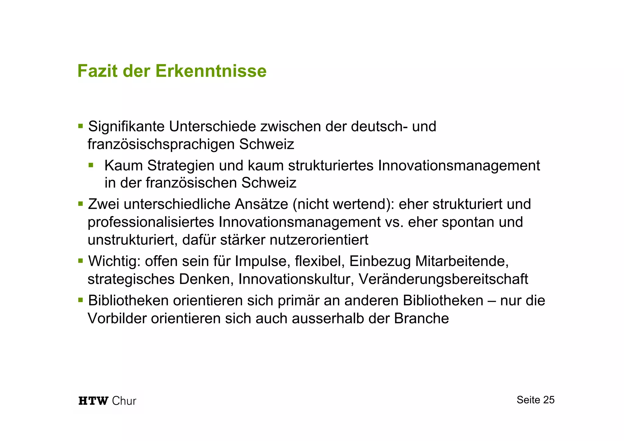 Fazit der Erkenntnisse
§ Signifikante Unterschiede zwischen der deutsch- und
französischsprachigen Schweiz
§  Kaum Strategien und kaum strukturiertes Innovationsmanagement
in der französischen Schweiz
§ Zwei unterschiedliche Ansätze (nicht wertend): eher strukturiert und
professionalisiertes Innovationsmanagement vs. eher spontan und
unstrukturiert, dafür stärker nutzerorientiert
§ Wichtig: offen sein für Impulse, flexibel, Einbezug Mitarbeitende,
strategisches Denken, Innovationskultur, Veränderungsbereitschaft
§ Bibliotheken orientieren sich primär an anderen Bibliotheken – nur die
Vorbilder orientieren sich auch ausserhalb der Branche
Seite 25
 