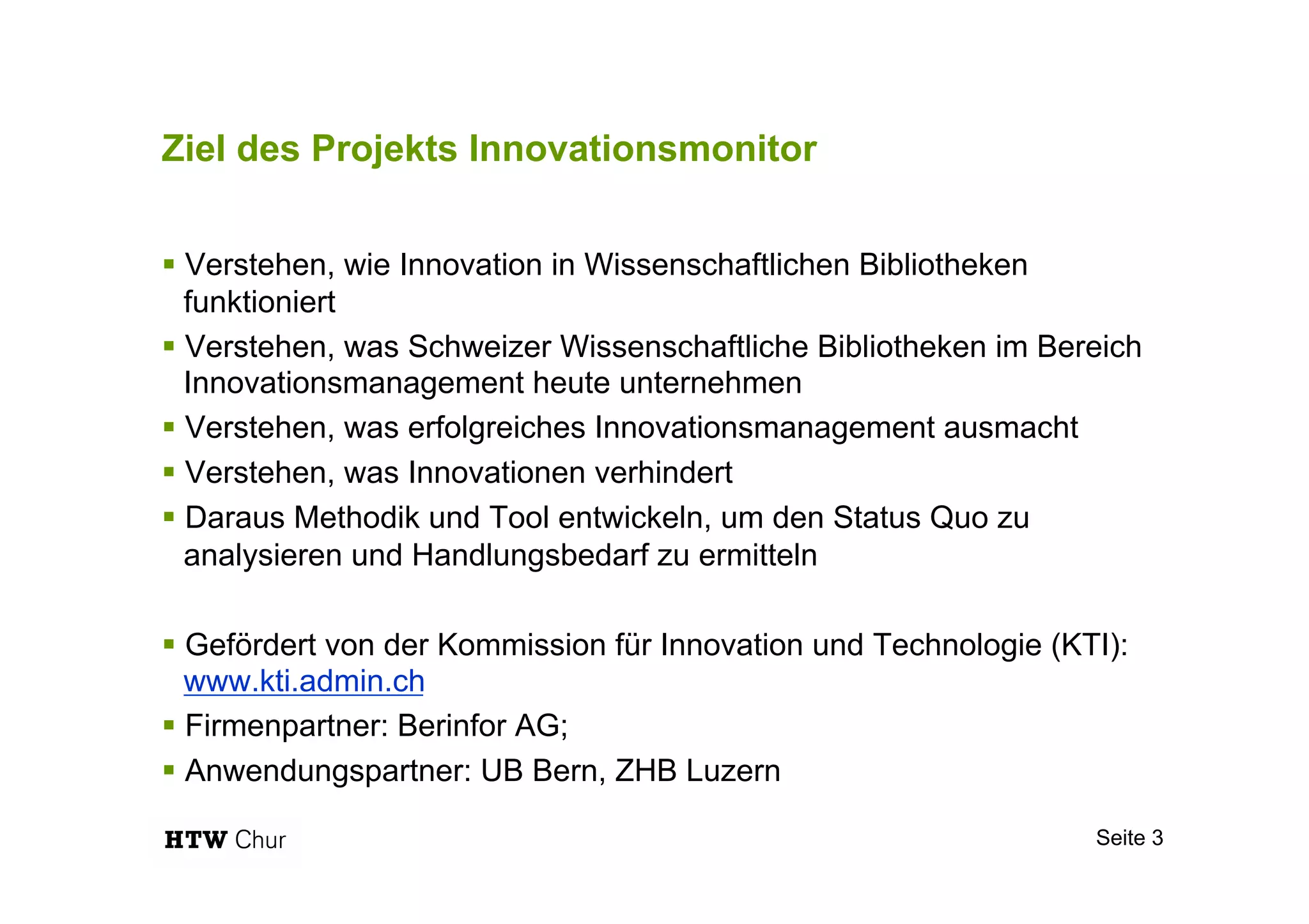 Ziel des Projekts Innovationsmonitor
§ Verstehen, wie Innovation in Wissenschaftlichen Bibliotheken
funktioniert
§ Verstehen, was Schweizer Wissenschaftliche Bibliotheken im Bereich
Innovationsmanagement heute unternehmen
§ Verstehen, was erfolgreiches Innovationsmanagement ausmacht
§ Verstehen, was Innovationen verhindert
§ Daraus Methodik und Tool entwickeln, um den Status Quo zu
analysieren und Handlungsbedarf zu ermitteln
§ Gefördert von der Kommission für Innovation und Technologie (KTI):
www.kti.admin.ch
§ Firmenpartner: Berinfor AG;
§ Anwendungspartner: UB Bern, ZHB Luzern
Seite 3
 