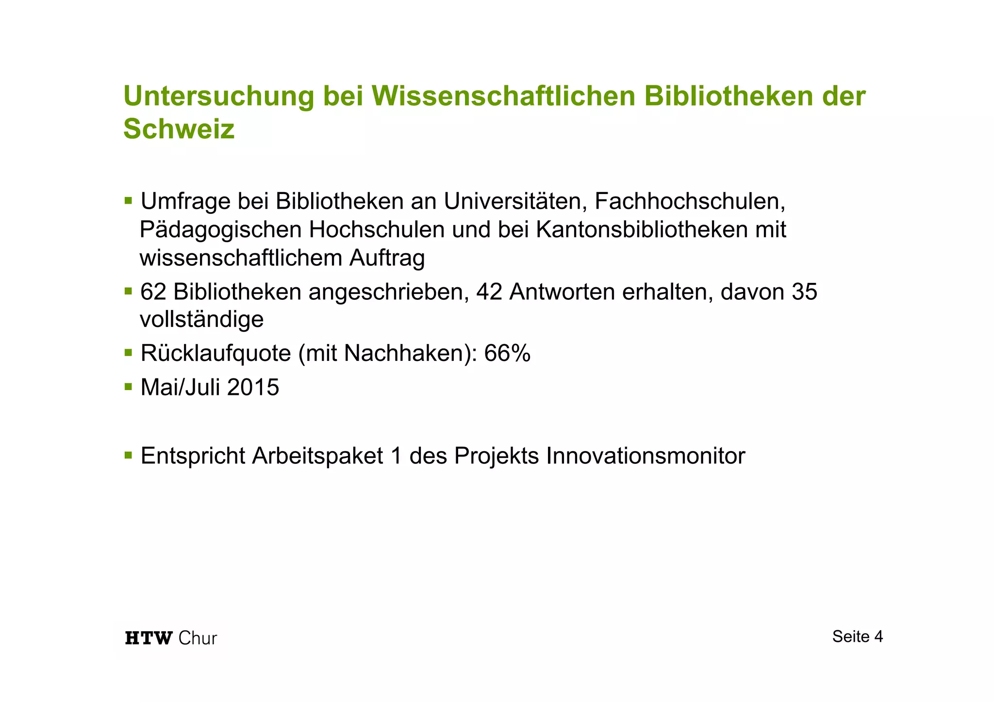 Untersuchung bei Wissenschaftlichen Bibliotheken der
Schweiz
§ Umfrage bei Bibliotheken an Universitäten, Fachhochschulen,
Pädagogischen Hochschulen und bei Kantonsbibliotheken mit
wissenschaftlichem Auftrag
§ 62 Bibliotheken angeschrieben, 42 Antworten erhalten, davon 35
vollständige
§ Rücklaufquote (mit Nachhaken): 66%
§ Mai/Juli 2015
§ Entspricht Arbeitspaket 1 des Projekts Innovationsmonitor
Seite 4
 