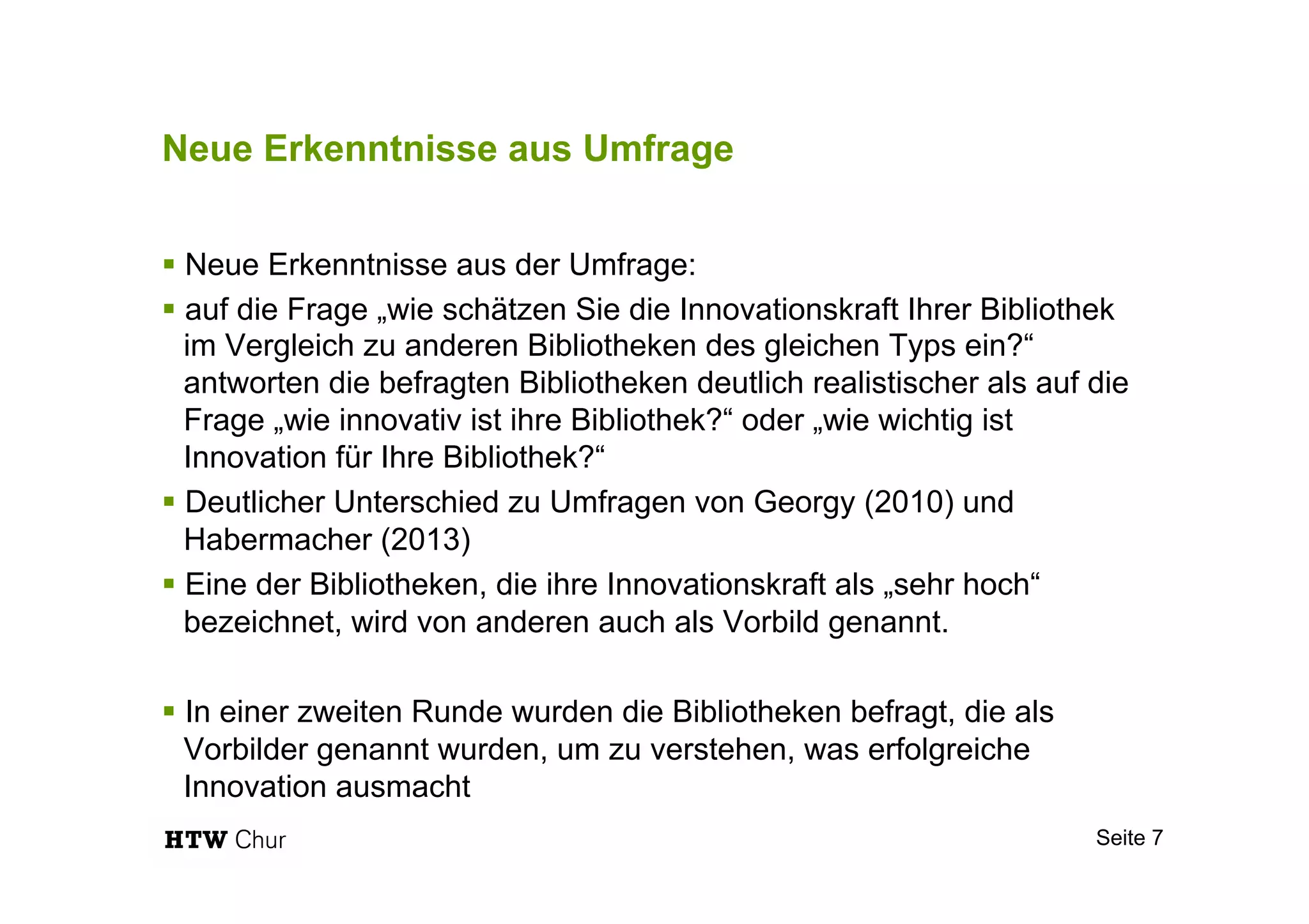 Neue Erkenntnisse aus Umfrage
§ Neue Erkenntnisse aus der Umfrage:
§ auf die Frage „wie schätzen Sie die Innovationskraft Ihrer Bibliothek
im Vergleich zu anderen Bibliotheken des gleichen Typs ein?“
antworten die befragten Bibliotheken deutlich realistischer als auf die
Frage „wie innovativ ist ihre Bibliothek?“ oder „wie wichtig ist
Innovation für Ihre Bibliothek?“
§ Deutlicher Unterschied zu Umfragen von Georgy (2010) und
Habermacher (2013)
§ Eine der Bibliotheken, die ihre Innovationskraft als „sehr hoch“
bezeichnet, wird von anderen auch als Vorbild genannt.
§ In einer zweiten Runde wurden die Bibliotheken befragt, die als
Vorbilder genannt wurden, um zu verstehen, was erfolgreiche
Innovation ausmacht
Seite 7
 