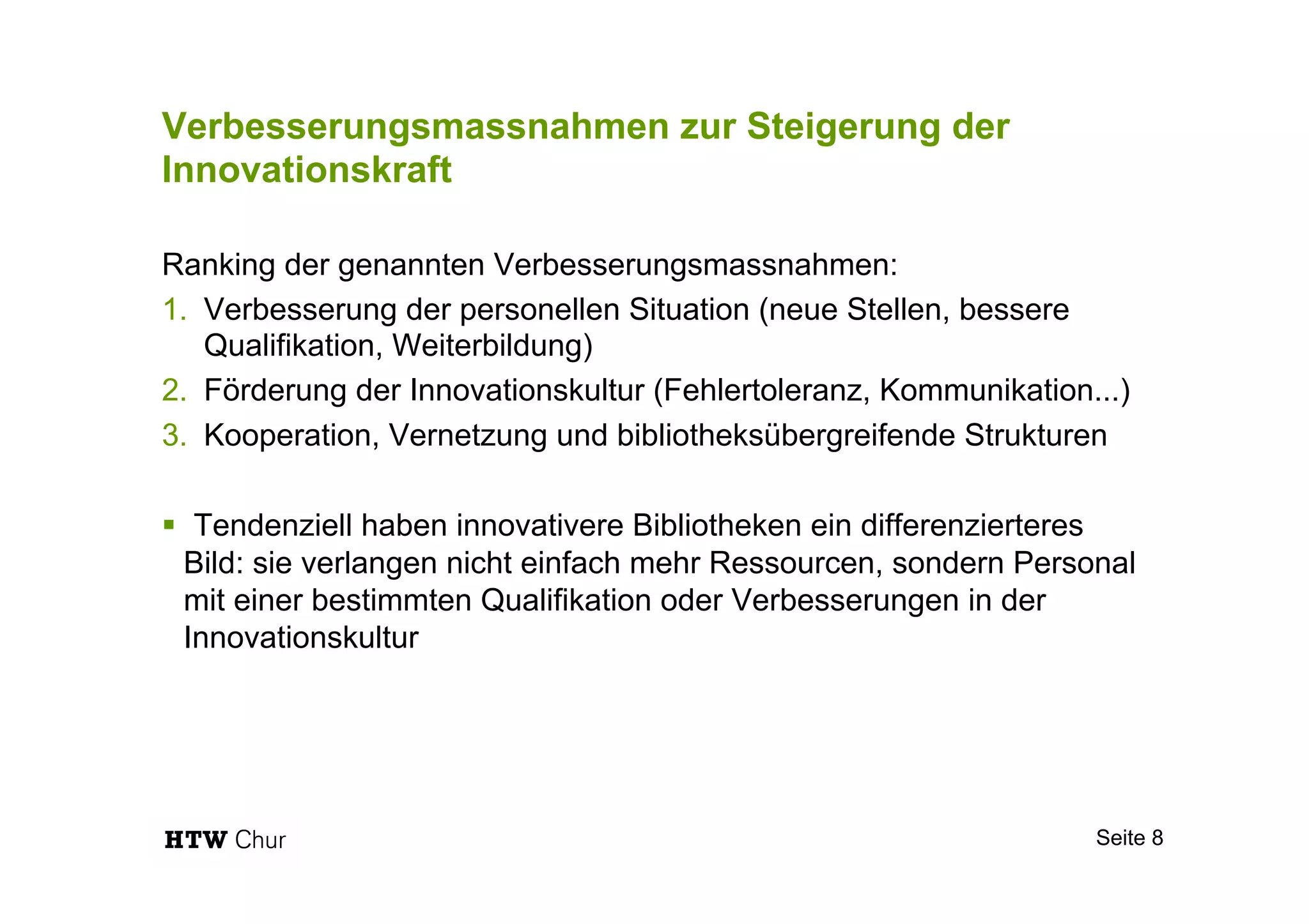 Verbesserungsmassnahmen zur Steigerung der
Innovationskraft
Ranking der genannten Verbesserungsmassnahmen:
1.  Verbesserung der personellen Situation (neue Stellen, bessere
Qualifikation, Weiterbildung)
2.  Förderung der Innovationskultur (Fehlertoleranz, Kommunikation...)
3.  Kooperation, Vernetzung und bibliotheksübergreifende Strukturen
§  Tendenziell haben innovativere Bibliotheken ein differenzierteres
Bild: sie verlangen nicht einfach mehr Ressourcen, sondern Personal
mit einer bestimmten Qualifikation oder Verbesserungen in der
Innovationskultur
Seite 8
 