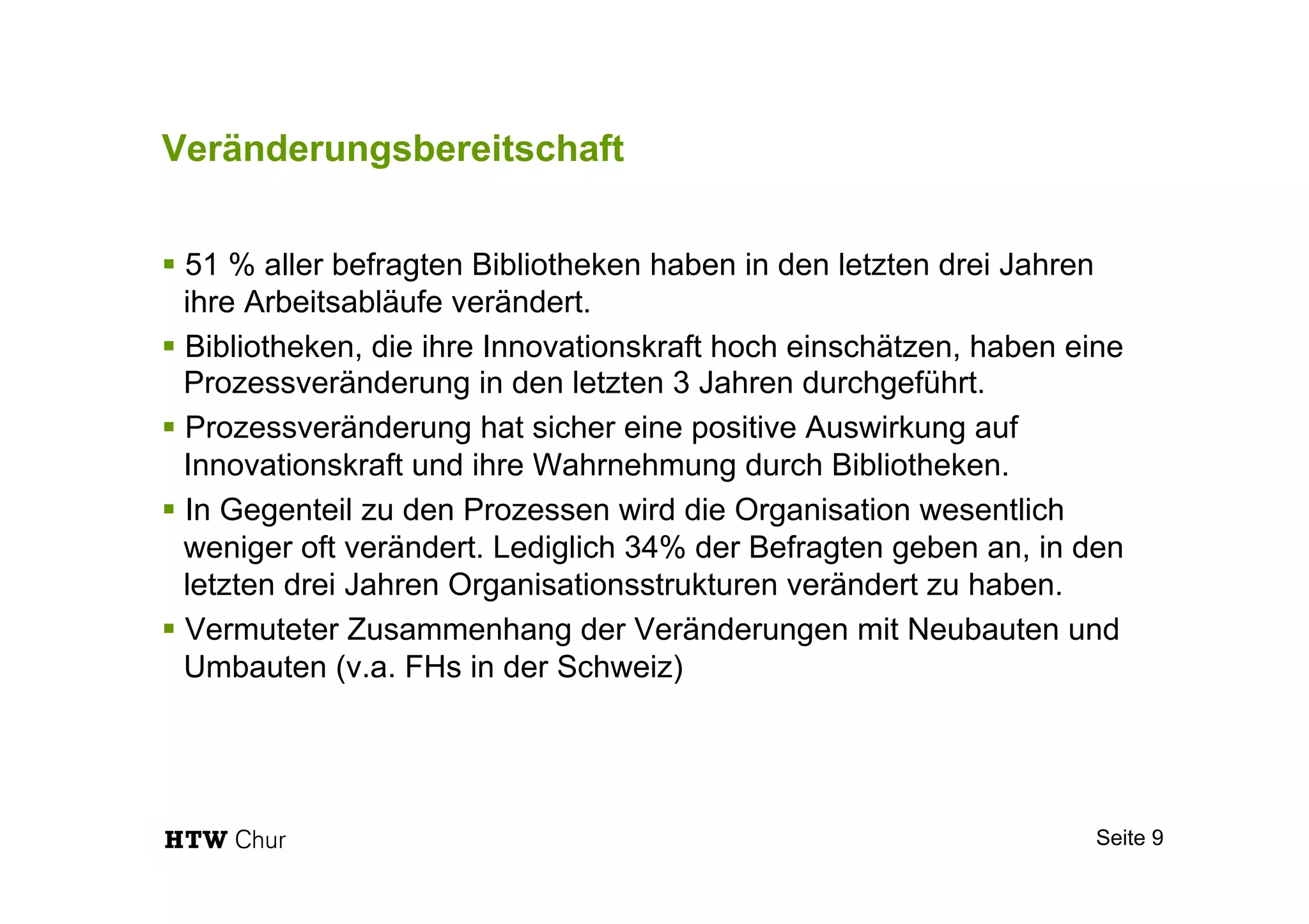 Veränderungsbereitschaft
§ 51 % aller befragten Bibliotheken haben in den letzten drei Jahren
ihre Arbeitsabläufe verändert.
§ Bibliotheken, die ihre Innovationskraft hoch einschätzen, haben eine
Prozessveränderung in den letzten 3 Jahren durchgeführt.
§ Prozessveränderung hat sicher eine positive Auswirkung auf
Innovationskraft und ihre Wahrnehmung durch Bibliotheken.
§ In Gegenteil zu den Prozessen wird die Organisation wesentlich
weniger oft verändert. Lediglich 34% der Befragten geben an, in den
letzten drei Jahren Organisationsstrukturen verändert zu haben.
§ Vermuteter Zusammenhang der Veränderungen mit Neubauten und
Umbauten (v.a. FHs in der Schweiz)
Seite 9
 
