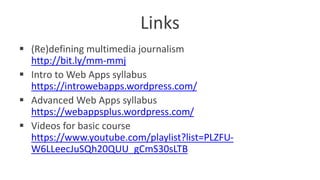 Links
 (Re)defining multimedia journalism
http://bit.ly/mm-mmj
 Intro to Web Apps syllabus
https://introwebapps.wordpress.com/
 Advanced Web Apps syllabus
https://webappsplus.wordpress.com/
 Videos for basic course
https://www.youtube.com/playlist?list=PLZFU-
W6LLeecJuSQh20QUU_gCmS30sLTB
 