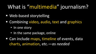 What is “multimedia” journalism?
 Web-based storytelling
 Combining video, audio, text and graphics
• In one story
• In the same package, online
 Can include maps, timeline of events, data
charts, animation, etc.—as needed
 