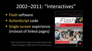 2002–2011: “Interactives”
 Flash software
 ActionScript code
 Single-screen experience
(instead of linked pages)
Flash Journalism: How to Create Multimedia
News Packages, 2005 (Focal Press/Elsevier)
 