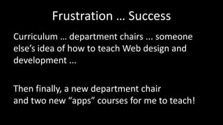 Frustration … Success
Curriculum … department chairs ... someone
else’s idea of how to teach Web design and
development ...
Then finally, a new department chair
and two new “apps” courses for me to teach!
 